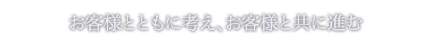 お客様と共に考え、お客様と共に進む